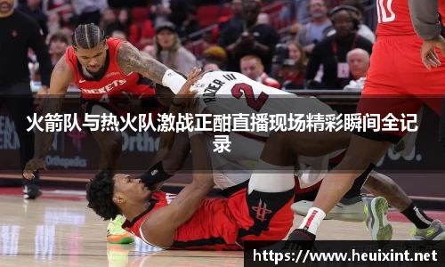 火箭队与热火队激战正酣直播现场精彩瞬间全记录